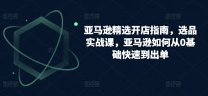 亚马逊精选开店指南,选品实战课,亚马逊如何从0基础快速到出单-水滴知识网