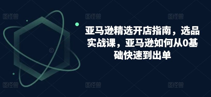 亚马逊精选开店指南,选品实战课,亚马逊如何从0基础快速到出单-水滴知识网