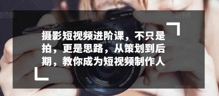 摄影短视频进阶课，不只是拍，更是思路，从策划到后期，教你成为短视频制作人-水滴知识网