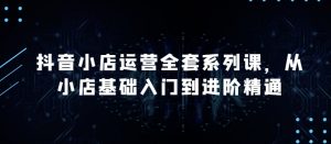 抖音小店运营全套系列课,全新升级,从小店基础入门到进阶精通,系统掌握月销百万小店的核心秘密-水滴知识网