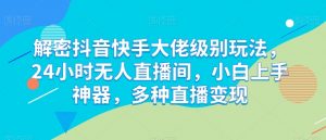 解密抖音快手大佬级别玩法,24小时无人直播间,小白上手神器,多种直播变现【揭秘】-水滴知识网