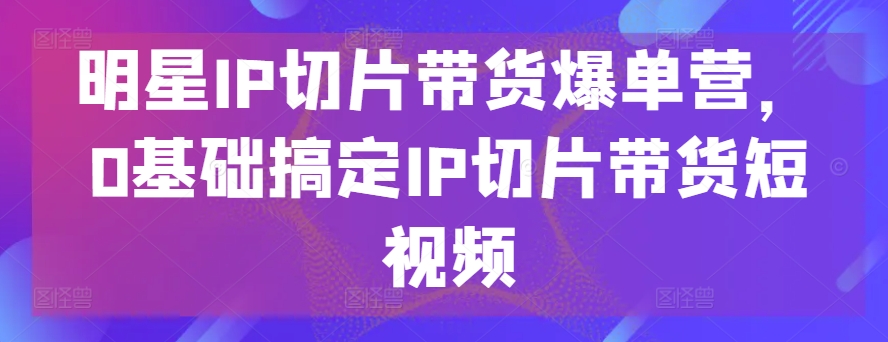 明星IP切片带货爆单营,0基础搞定IP切片带货短视频-水滴知识网