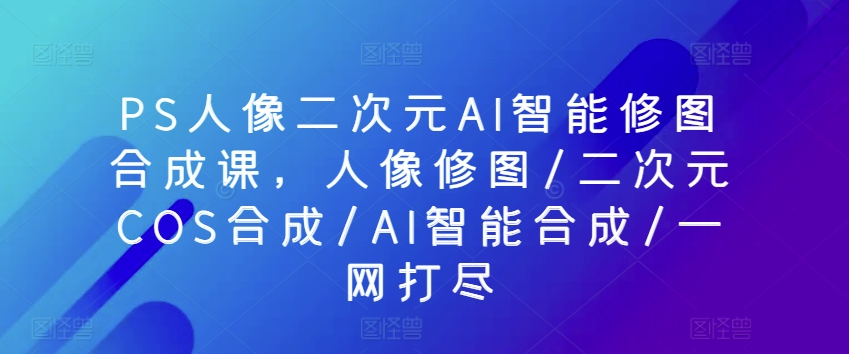 PS人像二次元AI智能修图合成课,人像修图/二次元COS合成/AI智能合成/一网打尽-水滴知识网