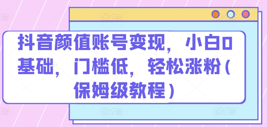 抖音颜值账号变现，小白0基础，门槛低，​轻松涨粉(保姆级教程)【揭秘】-水滴知识网