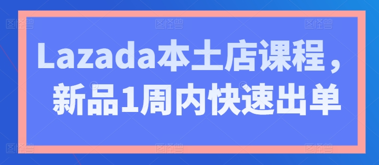 Lazada本土店课程,新品1周内快速出单-水滴知识网