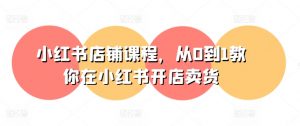 小红书店铺课程,从0到1教你在小红书开店卖货-水滴知识网