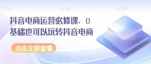 抖音电商运营必修课,0基础也可以玩转抖音电商-水滴知识网