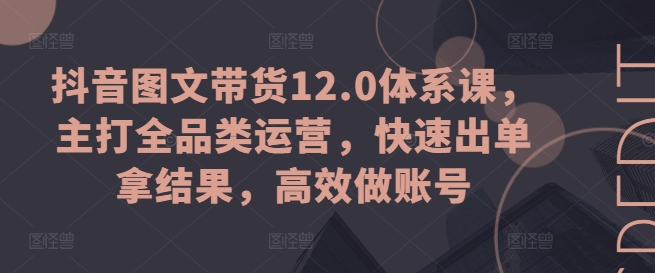 抖音图文带货12.0体系课,主打全品类运营,快速出单拿结果,高效做账号-水滴知识网