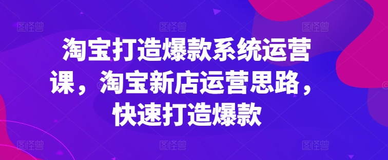 淘宝打造爆款系统运营课,淘宝新店运营思路,快速打造爆款-水滴知识网