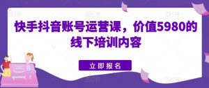 快手抖音账号运营课,价值5980的线下培训内容-水滴知识网