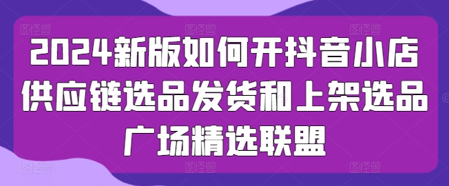 2024新版如何开抖音小店供应链选品发货和上架选品广场精选联盟-水滴知识网