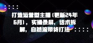打造运营型主播(更新24年7月),实操录屏,话术拆解,自然流带货打法-水滴知识网