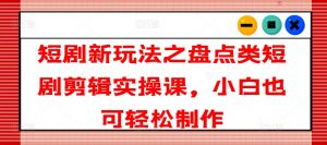 短剧新玩法之盘点类短剧剪辑实操课，小白也可轻松制作-水滴知识网