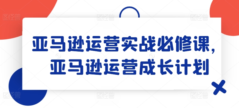 亚马逊运营实战必修课,亚马逊运营成长计划-水滴知识网