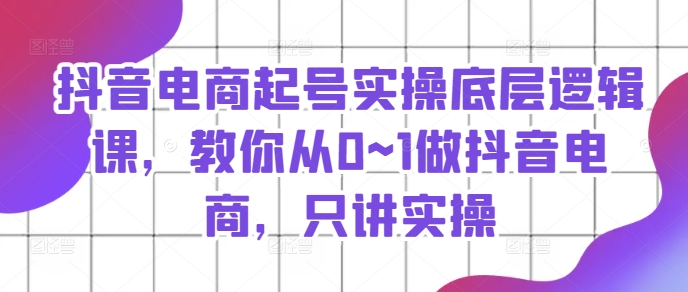 抖音电商起号实操底层逻辑课,教你从0~1做抖音电商,只讲实操-水滴知识网