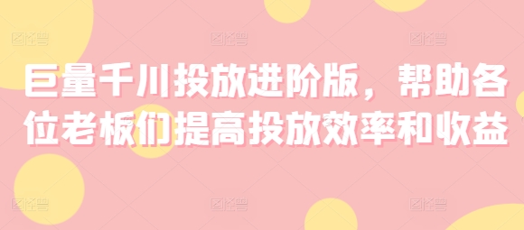 巨量千川投放进阶版,帮助各位老板们提高投放效率和收益-水滴知识网