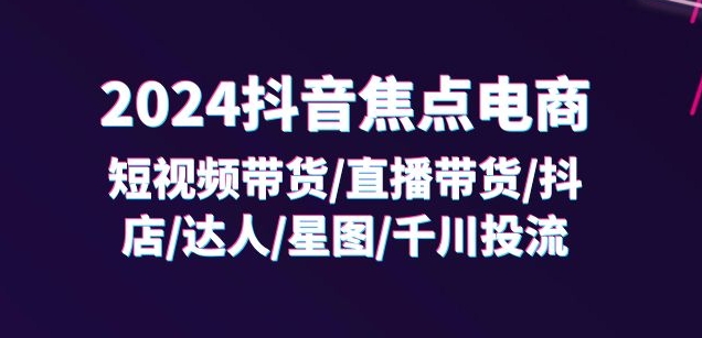 2024抖音焦点电商:短视频带货/直播带货/抖店/达人/星图/千川投流/32节课-水滴知识网