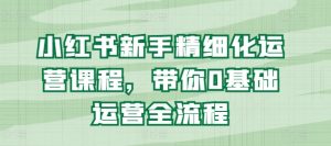 小红书新手精细化运营课程，带你0基础运营全流程-水滴知识网