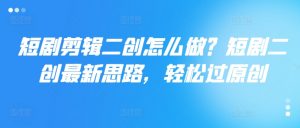 短剧剪辑二创怎么做？短剧二创最新思路，轻松过原创-水滴知识网