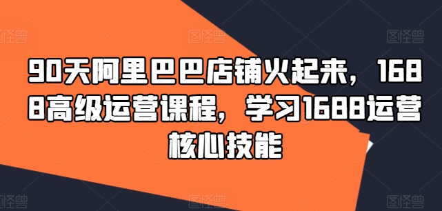 90天阿里巴巴店铺火起来,1688高级运营课程,学习1688运营核心技能-水滴知识网