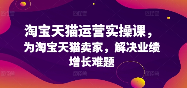 淘宝天猫运营实操课,为淘宝天猫卖家,解决业绩增长难题-水滴知识网