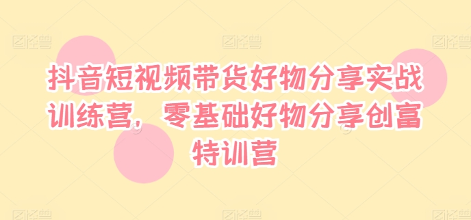 抖音短视频带货好物分享实战训练营,零基础好物分享创富特训营-水滴知识网