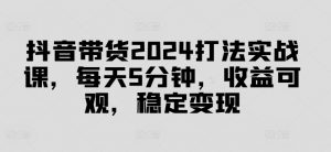 抖音带货2024打法实战课,每天5分钟,收益可观,稳定变现【揭秘】-水滴知识网