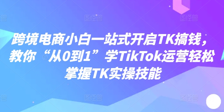 跨境电商小白一站式开启TK搞钱,教你“从0到1”学TikTok运营轻松掌握TK实操技能-水滴知识网