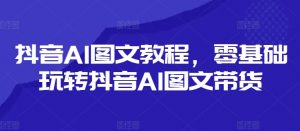 抖音AI图文教程，零基础玩转抖音AI图文带货-水滴知识网