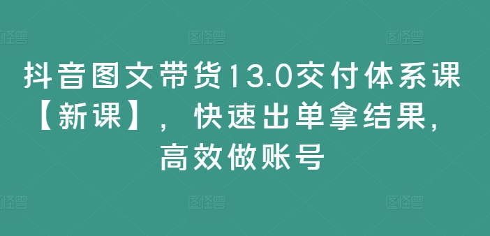 抖音图文带货13.0交付体系课【新课】，快速出单拿结果，高效做账号-水滴知识网