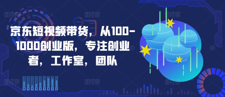 京东短视频带货,从100-1000创业版,专注创业者,工作室,团队-水滴知识网