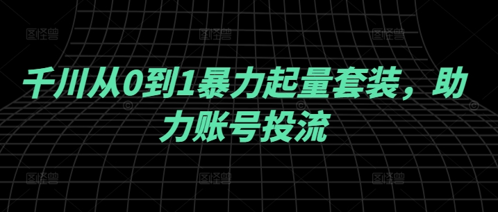 千川从0到1暴力起量套装,助力账号投流-水滴知识网