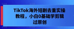 TikTok海外短剧去重实操教程，小白0基础学剪辑过原创-水滴知识网