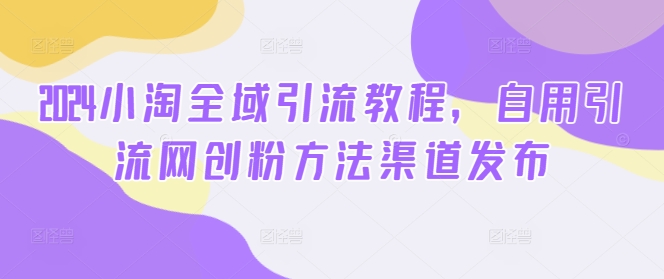 2024小淘全域引流教程,自用引流网创粉方法渠道发布-水滴知识网