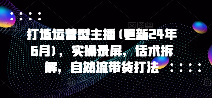 打造运营型主播(更新24年10月),实操录屏,话术拆解,自然流带货打法-水滴知识网