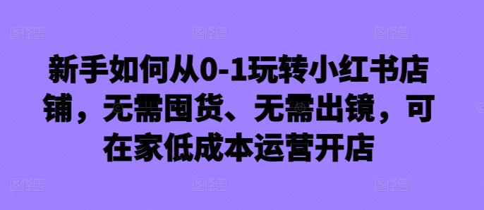 新手如何从0-1玩转小红书店铺,无需囤货、无需出镜,可在家低成本运营开店-水滴知识网