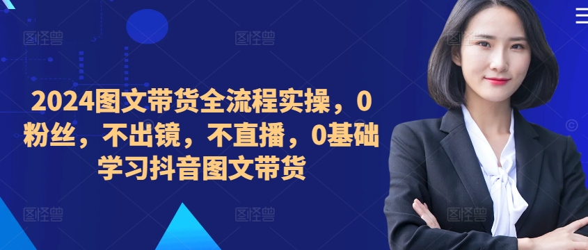 2024图文带货全流程实操,0粉丝,不出镜,不直播,0基础学习抖音图文带货-水滴知识网
