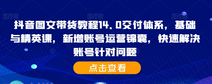 抖音图文带货教程14.0交付体系,基础与精英课,新增账号运营锦囊,快速解决账号针对问题-水滴知识网