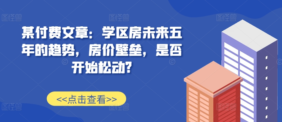 某付费文章：学区房未来五年的趋势，房价壁垒，是否开始松动?-水滴知识网