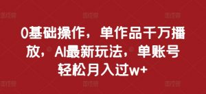 0基础操作，单作品千万播放，AI最新玩法，单账号轻松月入过w+【揭秘】-水滴知识网