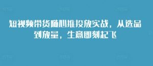 短视频带货随心推投放实战,从选品到放量,生意即刻起飞-水滴知识网