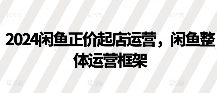 2024闲鱼正价起店运营,闲鱼整体运营框架-水滴知识网