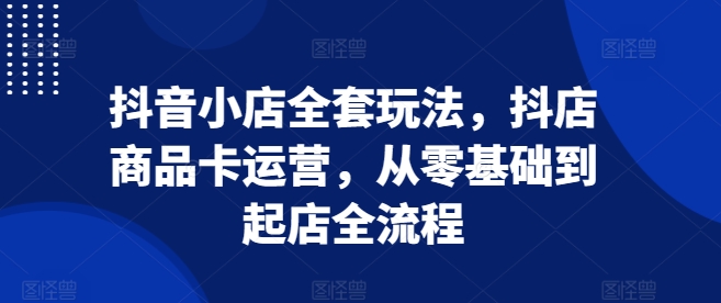 抖音小店全套玩法,抖店商品卡运营,从零基础到起店全流程-水滴知识网