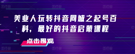 美业人玩转抖音同城之起号百科,最好的抖音启蒙课程-水滴知识网