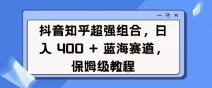 抖音知乎超强组合,日入4张, 蓝海赛道,保姆级教程-水滴知识网