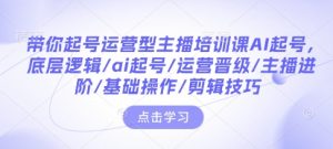 带你起号运营型主播培训课AI起号,底层逻辑/ai起号/运营晋级/主播进阶/基础操作/剪辑技巧-水滴知识网