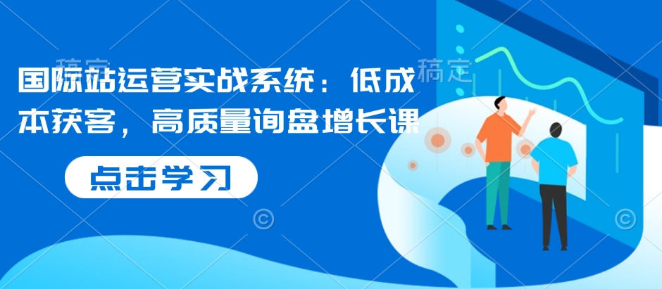 国际站运营实战系统:低成本获客,高质量询盘增长课-水滴知识网