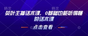 茶叶主播话术课，0基础也能听得懂的话术课-水滴知识网