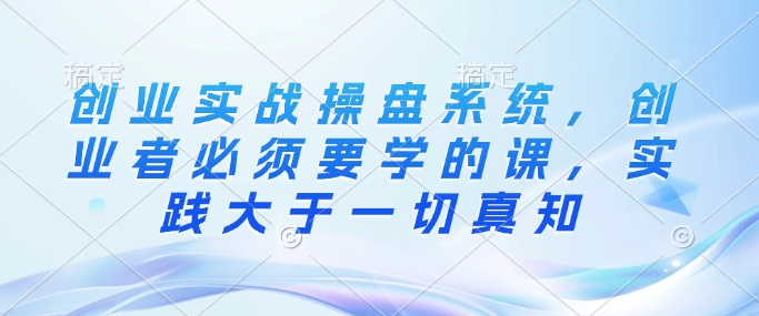 创业实战操盘系统,创业者必须要学的课,实践大于一切真知-水滴知识网