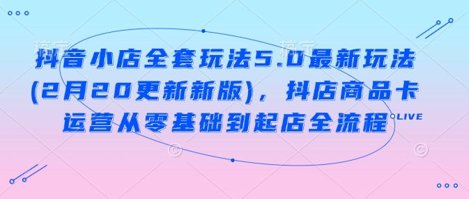 抖音小店全套玩法5.0最新玩法(2月20更新新版)，抖店商品卡运营从零基础到起店全流程-水滴知识网